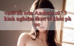 vn69 lỗi trên Android cũ 5 kinh nghiệm thực tế khắc phục